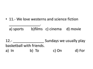 • 11.- We love westerns and science fiction
_______________.
a) sports b)films c) cinema d) movie
12.- _______________ Sundays we usually play
basketball with friends.
a) In b) To c) On d) For
 