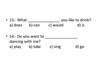 • 13.- What _______________ you like to drink?
a) does b) can c) would d) is
• 14.- Do you want to _______________
dancing with me?
a) play b) take c) sing d) go
 