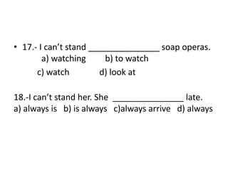 • 17.- I can’t stand _______________ soap operas.
a) watching b) to watch
c) watch d) look at
18.-I can’t stand her. She _______________ late.
a) always is b) is always c)always arrive d) always
 