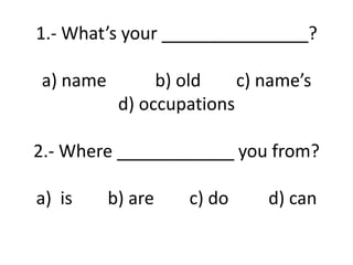 1.- What’s your _______________?
a) name b) old c) name’s
d) occupations
2.- Where ____________ you from?
a) is b) are c) do d) can
 