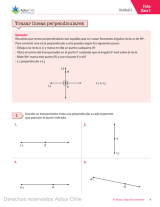 9
Unidad 3
6º Básico, Segundo Semestre
Ficha
Clase 3
Ejemplo:
Recuerda que rectas perpendiculares son aquellas que se cruzan formando ángulos rectos o de 90º.
Para construir una recta perpendicular a otra puedes seguir los siguientes pasos:
- Dibuja una recta (L1) y marca en ella un punto cualquiera (P)
- Ubica el centro del transportador en el punto P cuidando que el ángulo 0º esté sobre la recta
- Mide 90º, marca este punto (R) y une el punto P y el R
- L1 perpendicular a L2
Trazar líneas perpendiculares
Usando un transportador, traza una perpendicular a cada segmento
que pase por el punto indicado.
I.
1. 2.
3. 4.
L2
L1
L1 � L2
P
R
L1
G1
A1
L1
A
R O
P
Derechos reservados Aptus Chile
 