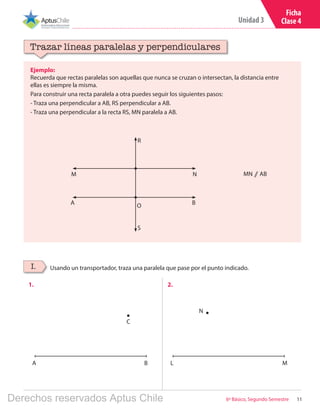 11
Unidad 3
6º Básico, Segundo Semestre
Ficha
Clase 4
Ejemplo:
Recuerda que rectas paralelas son aquellas que nunca se cruzan o intersectan, la distancia entre
ellas es siempre la misma.
Para construir una recta paralela a otra puedes seguir los siguientes pasos:
- Traza una perpendicular a AB, RS perpendicular a AB.
- Traza una perpendicular a la recta RS, MN paralela a AB.
Trazar líneas paralelas y perpendiculares
Usando un transportador, traza una paralela que pase por el punto indicado.I.
1. 2.
MN ⫽ AB
O
R
S
B
N
A
M
A LB M
C
N
Derechos reservados Aptus Chile
 