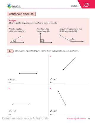 13
Unidad 3
6º Básico, Segundo Semestre
Ficha
Clase 5
Ejemplo:
Observa que los ángulos pueden clasificarse según su medida:
Construir ángulos
Construye los siguientes ángulos a partir de los rayos y medidas dadas. Clasifícalos.I.
1. 2.
3. 4.
∢ = ∢ =
∢ = ∢ =
Ángulos agudos:
miden menos de 90º.
Ángulos rectos:
miden justo 90º.
Ángulos obtusos: miden más
de 90º y menos de 180º.
30º 90º
∢δ = 90º∢γ = 110º
∢β = 80º∢α = 60º
150º
Derechos reservados Aptus Chile
 