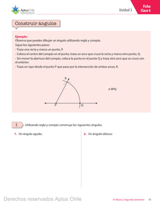 15
Unidad 3
6º Básico, Segundo Semestre
Ficha
Clase 6
Ejemplo:
Observa que puedes dibujar un ángulo utilizando regla y compás.
Sigue los siguientes pasos:
- Traza una recta y marca un punto, P.
- Coloca el centro del compás en el punto, traza un arco que cruce la recta y marca otro punto, Q.
- Sin mover la abertura del compás, coloca la punta en el punto Q y traza otro arco que se cruce con
el anterior.
- Traza un rayo desde el punto P que pase por la intersección de ambos arcos, R.
Construir ángulos
Utilizando regla y compás construye los siguientes ángulos.I.
1.	 Un ángulo agudo: 2.	 Un ángulo obtuso:
R
QP
∢ RPQ
Derechos reservados Aptus Chile
 