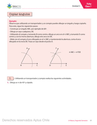 17
Unidad 3
6º Básico, Segundo Semestre
Ficha
Clase 7
Ejemplo:
Observa que utilizando un transportador y un compás puedes dibujar un ángulo y luego copiarlo.
Para esto, sigue los siguientes pasos:
- Construye un ángulo ABC, por ejemplo de 60º.
- Dibuja un rayo cualquiera, DE.
- Utilizando el compás y tomando B como centro, dibuja un arco en el ∢ ABC y tomando D como
centro y con la misma abertura, dibuja otro arco en DE.
- Mide con el compás el arco dibujado en el ∢ ABC y manteniendo la abertura, corta el arco
dibujado en la recta DE. Traza un rayo desde el punto D.
Copiar ángulos
Utilizando un transportador y compás realiza las siguientes actividades.I.
∢ ABC = ∢ FDE
A
CB
F
ED
1.	 Dibuja un ∢ de 45º y cópialo.
Derechos reservados Aptus Chile
 