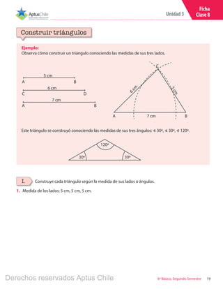19
Unidad 3
6º Básico, Segundo Semestre
Ficha
Clase 8
Ejemplo:
Observa cómo construir un triángulo conociendo las medidas de sus tres lados.
Construir triángulos
Construye cada triángulo según la medida de sus lados o ángulos.I.
1.	 Medida de los lados: 5 cm, 5 cm, 5 cm.
A B
5 cm
C D
6 cm
A B
7 cm
Este triángulo se construyó conociendo las medidas de sus tres ángulos: ∢ 30º, ∢ 30º, ∢ 120º.6
cm
C
5cm
A B7 cm
30º 30º
120º
Derechos reservados Aptus Chile
 