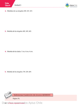 20 6º Básico, Segundo Semestre
Unidad 3
Ficha
Clase 8
3.	 Medida de los ángulos: 80º, 40º, 60º.
4.	 Medida de los lados: 7 cm, 4 cm, 4 cm.
5.	 Medida de los ángulos: 70º, 50º, 60º.
2.	 Medidas de sus ángulos: 90º, 45º, 45º.
Página 76.
Referencias Cuadernillo del Alumno MINEDUC
Derechos reservados Aptus Chile
 
