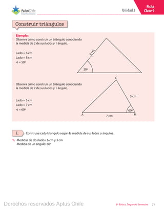 21
Unidad 3
6º Básico, Segundo Semestre
Ficha
Clase 9
Ejemplo:
Observa cómo construir un triángulo conociendo
la medida de 2 de sus lados y 1 ángulo.
Construir triángulos
Construye cada triángulo según la medida de sus lados o ángulos.I.
1.	 Medidas de dos lados: 6 cm y 3 cm
Medida de un ángulo: 60º
Observa cómo construir un triángulo conociendo
la medida de 2 de sus lados y 1 ángulo. 6cm
50º
Lado = 6 cm
Lado = 8 cm
∢ = 50º
Lado = 5 cm
Lado = 7 cm
∢ = 60º 60º
A M
C
7 cm
5 cm
Derechos reservados Aptus Chile
 