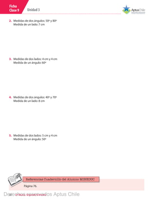 22 6º Básico, Segundo Semestre
Unidad 3
Ficha
Clase 9
3.	 Medidas de dos lados: 4 cm y 4 cm
Medida de un ángulo: 60º
4.	 Medidas de dos ángulos: 40º y 70º
Medida de un lado: 8 cm
5.	 Medidas de dos lados: 5 cm y 4 cm
Medida de un ángulo: 50º
2.	 Medidas de dos ángulos: 50º y 80º
Medida de un lado: 7 cm
Página 76.
Referencias Cuadernillo del Alumno MINEDUC
Derechos reservados Aptus Chile
 