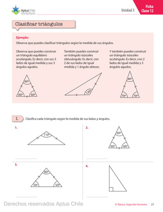 27
Unidad 3
6º Básico, Segundo Semestre
Ficha
Clase 12
Ejemplo:
Observa que puedes clasificar triángulos según la medida de sus ángulos.
Clasificar triángulos
Clasifica cada triángulo según la medida de sus lados y ángulos.I.
Observa que puedes construir
un triángulo equilátero
acutángulo. Es decir, con sus 3
lados de igual medida y sus 3
ángulos agudos.
También puedes construir
un triángulo isósceles
obtusángulo. Es decir, con
2 de sus lados de igual
medida y 1 ángulo obtuso.
Y también puedes construir
un triángulo isósceles
acutángulo. Es decir, con 2
lados de igual medida y 3
ángulos agudos.
60º 60º
60º
60º 60º
60º
120º
70º 70º
40º
1. 2.
3. 4.
110º
50º 50º
80º
Derechos reservados Aptus Chile
 