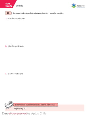 28 6º Básico, Segundo Semestre
Unidad 3
Ficha
Clase 12
Construye cada triángulo según su clasificación y anota las medidas.II.
1.	 Isósceles obtusángulo.
2.	 Isósceles acutángulo.
3.	 Escaleno rectángulo.
Páginas 74 y 75.
Referencias Cuadernillo del Alumno MINEDUC
Derechos reservados Aptus Chile
 