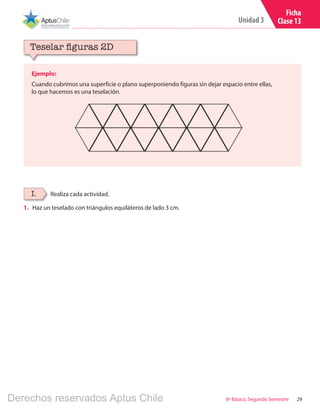 29
Unidad 3
6º Básico, Segundo Semestre
Ficha
Clase 13
1.	 Haz un teselado con triángulos equiláteros de lado 3 cm.
Ejemplo:
Cuando cubrimos una superficie o plano superponiendo figuras sin dejar espacio entre ellas,
lo que hacemos es una teselación.
Teselar figuras 2D
Realiza cada actividad.I.
Derechos reservados Aptus Chile
 
