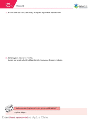 30 6º Básico, Segundo Semestre
Unidad 3
Ficha
Clase 13
2.	 Haz un teselado con cuadrados y triángulos equiláteros de lado 2 cm.
3.	 Construye un hexágono regular.
Luego, haz una teselación utilizando solo hexágonos de estas medidas.
Páginas 84 y 85.
Referencias Cuadernillo del Alumno MINEDUC
Derechos reservados Aptus Chile
 
