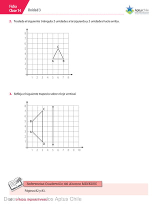 32 6º Básico, Segundo Semestre
Unidad 3
Ficha
Clase 14
2.	 Traslada el siguiente triángulo 2 unidades a la izquierda y 2 unidades hacia arriba.
3.	 Refleja el siguiente trapecio sobre el eje vertical.
A
A
C
C
D
B
B
8
7
6
5
4
3
2
1
8
7
6
5
4
3
2
1
1 2 3 4 5 6 7 8
1 2 3 4 5 6 7 8 9 10
Páginas 82 y 83.
Referencias Cuadernillo del Alumno MINEDUC
Derechos reservados Aptus Chile
 