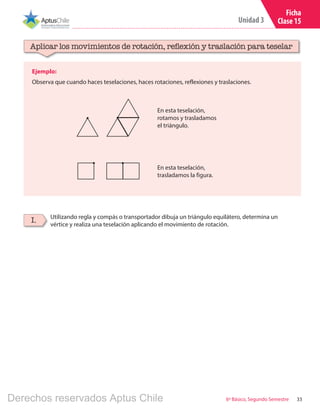 33
Unidad 3
6º Básico, Segundo Semestre
Ficha
Clase 15
Ejemplo:
Observa que cuando haces teselaciones, haces rotaciones, reflexiones y traslaciones.
Aplicar los movimientos de rotación, reflexión y traslación para teselar
Utilizando regla y compás o transportador dibuja un triángulo equilátero, determina un
vértice y realiza una teselación aplicando el movimiento de rotación.
I.
En esta teselación,
rotamos y trasladamos
el triángulo.
En esta teselación,
trasladamos la figura.
Derechos reservados Aptus Chile
 