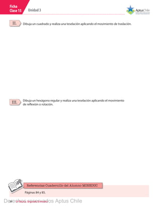 34 6º Básico, Segundo Semestre
Unidad 3
Ficha
Clase 15
Dibuja un cuadrado y realiza una teselación aplicando el movimiento de traslación.II.
Dibuja un hexágono regular y realiza una teselación aplicando el movimiento
de reflexión o rotación.
III.
Páginas 84 y 85.
Referencias Cuadernillo del Alumno MINEDUC
Derechos reservados Aptus Chile
 