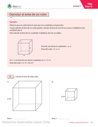 35
Unidad 3
6º Básico, Segundo Semestre
5 cm
2 cm
Ficha
Clase 16
Ejemplo:
Observa que un cubo tiene 6 caras que son cuadrados congruentes.
Y para calcular el área de un cubo puedes calcular el área de una de sus caras y multiplicar este
resultado por 6.
Para calcular el área de un cuadrado multiplicas dos de sus lados.
Calcular el área de un cubo
Calcula el área de cada cubo.I.
Si a = 3, el área de uno de los cuadrados es, 3 ∙ 3 = 9
Área del cubo = 6 ∙ 9 = 45 cm2
a
a
Área de uno de los 6 cuadrados = a ∙ a
Área del cubo = 6 ∙ a ∙ a
1.	 2.	
Área = Área =
Derechos reservados Aptus Chile
 