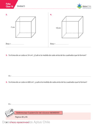 36 6º Básico, Segundo Semestre
Unidad 3
Ficha
Clase 16
7 cm 10 cm
3.	 4.	
Área = Área =
R =
3.	 Si el área de un cubo es 54 cm2
, ¿Cuál es la medida de cada arista de los cuadrados que lo forman?
R =
3.	 Si el área de un cubo es 600 cm2
, ¿cuál es la medida de cada arista de los cuadrados que lo forman?
Páginas 88 y 89.
Referencias Cuadernillo del Alumno MINEDUC
Derechos reservados Aptus Chile
 