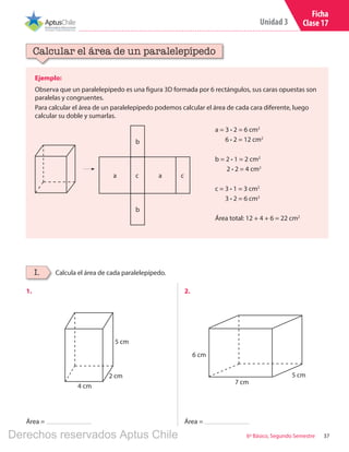 37
Unidad 3
6º Básico, Segundo Semestre
Ficha
Clase 17
5 cm
4 cm
2 cm
Ejemplo:
Observa que un paralelepípedo es una figura 3D formada por 6 rectángulos, sus caras opuestas son
paralelas y congruentes.
Para calcular el área de un paralelepípedo podemos calcular el área de cada cara diferente, luego
calcular su doble y sumarlas.
Calcular el área de un paralelepípedo
Calcula el área de cada paralelepípedo.I.
6 cm
7 cm
5 cm
1.	 2.	
Área = Área =
a = 3 ∙ 2 = 6 cm2
6 ∙ 2 = 12 cm2
b = 2 ∙ 1 = 2 cm2
2 ∙ 2 = 4 cm2
c = 3 ∙ 1 = 3 cm2
3 ∙ 2 = 6 cm2
Área total: 12 + 4 + 6 = 22 cm2
a a
b
b
c c
Derechos reservados Aptus Chile
 