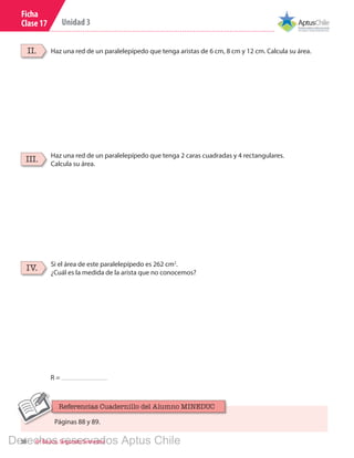 38 6º Básico, Segundo Semestre
Unidad 3
Ficha
Clase 17
Haz una red de un paralelepípedo que tenga aristas de 6 cm, 8 cm y 12 cm. Calcula su área.II.
Haz una red de un paralelepípedo que tenga 2 caras cuadradas y 4 rectangulares.
Calcula su área.
III.
Si el área de este paralelepípedo es 262 cm2
.
¿Cuál es la medida de la arista que no conocemos?
IV.
R =
Páginas 88 y 89.
Referencias Cuadernillo del Alumno MINEDUC
Derechos reservados Aptus Chile
 