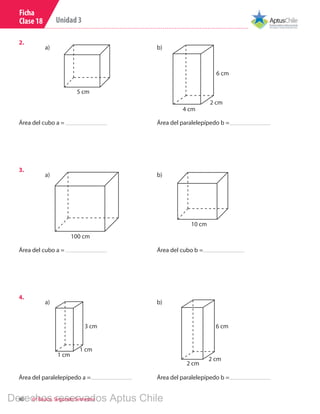 40 6º Básico, Segundo Semestre
Unidad 3
Ficha
Clase 18
2.	
Área del cubo a = Área del paralelepípedo b =
5 cm
4 cm
6 cm
2 cm
a) b)
3.	
Área del cubo a = Área del cubo b =
100 cm
10 cm
a) b)
4.	
2 cm
a) b)
1 cm
3 cm 6 cm
1 cm
2 cm
Área del paralelepípedo a = Área del paralelepípedo b =
Derechos reservados Aptus Chile
 