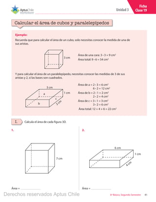 41
Unidad 3
6º Básico, Segundo Semestre
Ficha
Clase 19
Ejemplo:
Recuerda que para calcular el área de un cubo, solo necesitas conocer la medida de una de
sus aristas.
Calcular el área de cubos y paralelepípedos
Calcula el área de cada figura 3D.I.
1.	 2.	
Área = Área =
Área de una cara: 3 ∙ 3 = 9 cm2
Área total: 9 ∙ 6 = 54 cm2
Y para calcular el área de un paralelepípedo, necesitas conocer las medidas de 3 de sus
aristas y 2, si las bases son cuadrados.
3 cm
3 cm
1 cm
2 cm
a
c
b
Área de a = 2 ∙ 3 = 6 cm2
	 6 ∙ 2 = 12 cm2
Área de b = 2 ∙ 1 = 2 cm2
	 2 ∙ 2 = 4 cm2
Área de c = 3 ∙ 1 = 3 cm2
	 3 ∙ 2 = 6 cm2
Área total: 12 + 4 + 6 = 22 cm2
7 cm
6 cm
1 cm
4 cm
Derechos reservados Aptus Chile
 