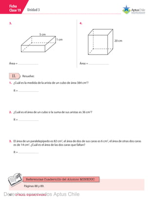 42 6º Básico, Segundo Semestre
Unidad 3
Ficha
Clase 19
3.	 4.	
Área = Área =
20 cm
5 cm
1 cm
Resuelve:II.
R =
1.	 ¿Cuál es la medida de la arista de un cubo de área 384 cm2
?
R =
2.	 ¿Cuál es el área de un cubo si la suma de sus aristas es 36 cm2
?
R =
3.	 El área de un paralelepípedo es 82 cm2
, el área de dos de sus caras es 6 cm2
, el área de otras dos caras
es de 14 cm2
. ¿Cuál es el área de las dos caras que faltan?
Páginas 88 y 89.
Referencias Cuadernillo del Alumno MINEDUC
Derechos reservados Aptus Chile
 