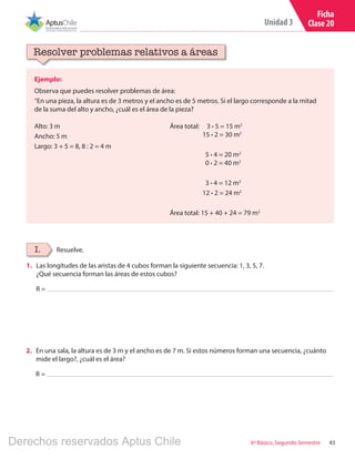 43
Unidad 3
6º Básico, Segundo Semestre
Ficha
Clase 20
Ejemplo:
Observa que puedes resolver problemas de área:
“En una pieza, la altura es de 3 metros y el ancho es de 5 metros. Si el largo corresponde a la mitad
de la suma del alto y ancho, ¿cuál es el área de la pieza?
Resolver problemas relativos a áreas
Resuelve.I.
Alto: 3 m
Ancho: 5 m
Largo: 3 + 5 = 8, 8 : 2 = 4 m
Área total: 3 ∙ 5 = 15 m2
	 15 ∙ 2 = 30 m2
	 5 ∙ 4 = 20 m2
	 0 ∙ 2 = 40 m2
	 3 ∙ 4 = 12 m2
	 12 ∙ 2 = 24 m2
Área total: 15 + 40 + 24 = 79 m2
1.	 Las longitudes de las aristas de 4 cubos forman la siguiente secuencia: 1, 3, 5, 7.
¿Qué secuencia forman las áreas de estos cubos?
R =
2.	 En una sala, la altura es de 3 m y el ancho es de 7 m. Si estos números forman una secuencia, ¿cuánto
mide el largo?, ¿cuál es el área?
R =
Derechos reservados Aptus Chile
 