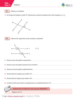 46 6º Básico, Segundo Semestre
Unidad 3
Ficha
Clase 21
Observa las siguientes rectas secantes y responde.
Observa y completa.
III.
II.
1.	 Anota un par de ángulos congruentes:
2.	 Anota un par de ángulos opuestos por el vértice:
3.	 Anota un par de ángulos suplementarios:
4.	 Anota todos los ángulos que miden 35º:
5.	 Anota todos lo ángulos que miden 145º:
6.	 ¿Cuánto tendría que medir un ángulo para ser complementario al ∢ t?:
L
1
// L
2
L
2
L
1
m
b
e
s
t
a
d
p
1. 	 En la figura el ángulo α mide 72º. Determina y anota la medida de los otros ángulos si L1
// L2
.
α
L
2
L
1
Páginas 72 y 73.
Referencias Cuadernillo del Alumno MINEDUC
Derechos reservados Aptus Chile
 