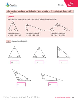 49
Unidad 3
6º Básico, Segundo Semestre
Ficha
Clase 23
x = _______
x = _______ x = _______ x = _______
x = _______
X
87º
19º
X
35º 60º X60º
60º
X
45º
X140º
30º
Ejemplo:
Observa que la suma de los ángulos interiores de cualquier triángulo es 180º.
Comprobar que la suma de los ángulos interiores de un triángulo es 180º
Calcula la medida de X.I.
60º 60º
60º
20º
70º 110º
40º 30º
Triángulo equilátero
60º + 60º + 60º = 180º
Triángulo Rectángulo
90º + 70º + 20 º = 180º
Triángulo Obtusángulo
110º + 40º + 30º = 180º
Derechos reservados Aptus Chile
 