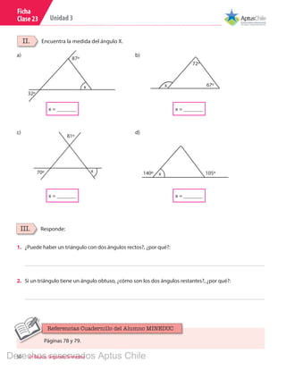 50 6º Básico, Segundo Semestre
Unidad 3
Ficha
Clase 23
87º
32º
x
140º 105ºx
81º
70º x
72º
67ºx
x = _______
x = _______ x = _______
x = _______
a)
c)
b)
d)
Encuentra la medida del ángulo X.II.
Responde:III.
1.	 ¿Puede haber un triángulo con dos ángulos rectos?, ¿por qué?:
2.	 Si un triángulo tiene un ángulo obtuso, ¿cómo son los dos ángulos restantes?, ¿por qué?:
Páginas 78 y 79.
Referencias Cuadernillo del Alumno MINEDUC
Derechos reservados Aptus Chile
 
