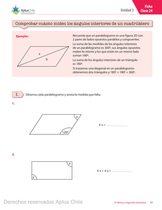 51
Unidad 3
6º Básico, Segundo Semestre
Ficha
Clase 24
Ejemplo:
Comprobar cuánto miden los ángulos interiores de un cuadrilátero
Observa cada paralelogramo y anota la medida que falta.I.
Recuerda que un paralelogramo es una figura 2D con
2 pares de lados opuestos paralelos y congruentes.
La suma de las medidas de los ángulos interiores
de un paralelogramo es 360º, sus ángulos opuestos
miden lo mismo y los que están en un mismo lado
suman 180º.
La suma de los ángulos interiores de un triángulo
es 180º.
Si trazamos una diagonal en un paralelogramo
obtenemos dos triángulos y 180º + 180º = 360º.
a
b
∢ x =
∢ x + ∢ y =
120º
x
x
y
1.
2.
Derechos reservados Aptus Chile
 