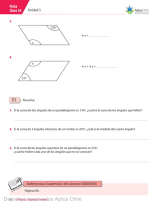 52 6º Básico, Segundo Semestre
Unidad 3
Ficha
Clase 24
∢ x =
∢ x + ∢ y =
125º
x
3.
4.
57º
x
Resuelve.III.
1.	 Si la suma de dos ángulos de un paralelogramo es 134º, ¿cuál es la suma de los ángulos que faltan?
2.	 Si la suma de 3 ángulos interiores de un rombo es 245º, ¿cuál es la medida del cuarto ángulo?
3.	 Si la suma de los ángulos opuestos de un paralelogramo es 210º,
¿cuánto miden cada uno de los ángulos que no se conocen?
Páginas 80.
Referencias Cuadernillo del Alumno MINEDUC
Derechos reservados Aptus Chile
 