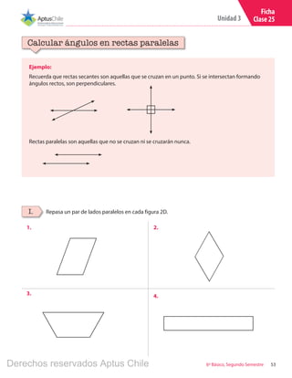 53
Unidad 3
6º Básico, Segundo Semestre
Ficha
Clase 25
Ejemplo:
Recuerda que rectas secantes son aquellas que se cruzan en un punto. Si se intersectan formando
ángulos rectos, son perpendiculares.
Calcular ángulos en rectas paralelas
Repasa un par de lados paralelos en cada figura 2D.I.
Rectas paralelas son aquellas que no se cruzan ni se cruzarán nunca.
1. 2.
3. 4.
Derechos reservados Aptus Chile
 