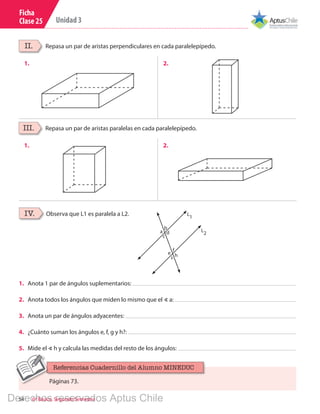 54 6º Básico, Segundo Semestre
Unidad 3
Ficha
Clase 25
Repasa un par de aristas perpendiculares en cada paralelepípedo.
Repasa un par de aristas paralelas en cada paralelepípedo.
II.
III.
1.
1.
2.
2.
Observa que L1 es paralela a L2.IV.
1.	 Anota 1 par de ángulos suplementarios:
2.	 Anota todos los ángulos que miden lo mismo que el ∢ a:
3.	 Anota un par de ángulos adyacentes:
4.	 ¿Cuánto suman los ángulos e, f, g y h?:
5.	 Mide el ∢ h y calcula las medidas del resto de los ángulos:
L
2
L
1
f
b
c
he
a d
s
Páginas 73.
Referencias Cuadernillo del Alumno MINEDUC
Derechos reservados Aptus Chile
 