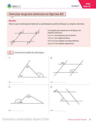 55
Unidad 3
6º Básico, Segundo Semestre
Ficha
Clase 26
Ejemplo:
Observa que si prolongas los lados de un paralelogramo podrás distinguir sus ángulos exteriores.
Calcular ángulos externos en figuras 2D
b g
d
a h
j
c
e l
i
f k
Los ángulos que aparecen en el dibujo son
ángulos exteriores.
∢ a y ∢ c son opuestos por el vértice.
∢ h y ∢ i son suplementarios.
∢ b y ∢ d son ángulos correspondientes.
∢ g y ∢ h son ángulos adyacentes.
Encuentra la medida de cada ángulo.I.
1. 2.
3. 4.
x
x
x
100º
60º
55º
70º
x 40º
120º
x =
x =
x =
x =
Derechos reservados Aptus Chile
 