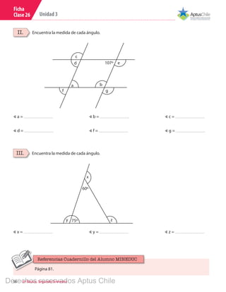 56 6º Básico, Segundo Semestre
Unidad 3
Ficha
Clase 26
Encuentra la medida de cada ángulo.II.
Encuentra la medida de cada ángulo.III.
c
b
g
ed
f
a
107º
∢ x = ∢ z =∢ y =
∢ a = ∢ c =
∢ d =
∢ b =
∢ f = ∢ g =
z75º	
x
y
60º
Página 81.
Referencias Cuadernillo del Alumno MINEDUC
Derechos reservados Aptus Chile
 