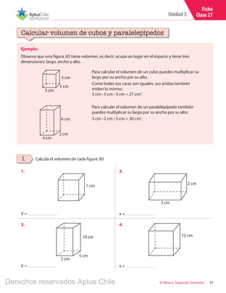 57
Unidad 3
6º Básico, Segundo Semestre
Ficha
Clase 27
Ejemplo:
Observa que una figura 3D tiene volumen, es decir, ocupa un lugar en el espacio y tiene tres
dimensiones: largo, ancho y alto.
Calcular volumen de cubos y paralelepípedos
Para calcular el volumen de un cubo puedes multiplicar su
largo por su ancho por su alto.
Como todas sus caras son iguales, sus aristas también
miden lo mismo:
3 cm ∙ 3 cm ∙ 3 cm = 27 cm3
.
Para calcular el volumen de un paralelepípedo también
puedes multiplicar su largo por su ancho por su alto:
3 cm ∙ 2 cm ∙ 5 cm = 30 cm3
.
3 cm
3 cm
3 cm
4 cm
6 cm
2 cm
Calcula el volumen de cada figura 3D.I.
1. 2.
3. 4.
V =
V =
x =
x =
1 cm
3 cm
10 cm
5 cm
2 cm
2 cm
15 cm
Derechos reservados Aptus Chile
 