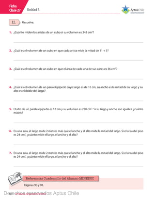 58 6º Básico, Segundo Semestre
Unidad 3
Ficha
Clase 27
Resuelve.II.
1.	 ¿Cuánto miden las aristas de un cubo si su volumen es 343 cm3
?
2.	 ¿Cuál es el volumen de un cubo en que cada arista mide la mitad de 11 + 5?
3.	 ¿Cuál es el volumen de un cubo en que el área de cada una de sus caras es 36 cm2
?
4.	 ¿Cuál es el volumen de un paralelepípedo cuyo largo es de 10 cm, su ancho es la mitad de su largo y su
alto es el doble del largo?
5.	 El alto de un paralelepípedo es 10 cm y su volumen es 250 cm3
. Si su largo y ancho son iguales, ¿cuánto
miden?
6.	 En una sala, el largo mide 2 metros más que el ancho y el alto mide la mitad del largo. Si el área del piso
es 24 cm2
, ¿cuánto mide el largo, el ancho y el alto?
7.	 En una sala, el largo mide 2 metros más que el ancho y el alto mide la mitad del largo. Si el área del piso
es 24 cm2
, ¿cuánto mide el largo, el ancho y el alto?
Páginas 90 y 91.
Referencias Cuadernillo del Alumno MINEDUC
Derechos reservados Aptus Chile
 