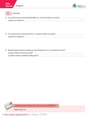 60 6º Básico, Segundo Semestre
Unidad 3
Ficha
Clase 28
Resuelve.II.
1.	 Si un cubo tiene un área total de 600 cm2
. ¿Cuánto miden sus aristas?
¿Cuál es su volumen?
2.	 Si un cubo tiene un área de 294 cm2
, ¿cuánto miden sus aristas?
¿Cuál es su volumen?
3.	 Agustín quiere pintar una pieza en que el largo es 6 m y su volumen es 30 m3
.
¿Cuánto mide su ancho y su alto?
¿Cuántos metros cuadrados debe pintar?
Páginas 90 y 91.
Referencias Cuadernillo del Alumno MINEDUC
Derechos reservados Aptus Chile
 