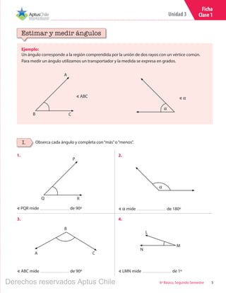 5
Unidad 3
6º Básico, Segundo Semestre
Ficha
Clase 1
Ejemplo:
Un ángulo corresponde a la región comprendida por la unión de dos rayos con un vértice común.
Para medir un ángulo utilizamos un transportador y la medida se expresa en grados.
Estimar y medir ángulos
Obserca cada ángulo y completa con“más”o“menos”.I.
1. 2.
3. 4.
∢ PQR mide de 90º
∢ ABC mide de 90º
∢ α mide de 180º
∢ LMN mide de 1º
∢ ABC
B C
A
∢ α
α
B
A C
Q R
P
α
N
M
L
Derechos reservados Aptus Chile
 