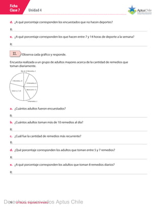 Unidad 4
76 6º Básico, Segundo Semestre
d.	 ¿A qué porcentaje corresponden los encuestados que no hacen deportes?
e.	 ¿A qué porcentaje corresponden los que hacen entre 7 y 14 horas de deporte a la semana?
R:
R:
II.
Encuesta realizada a un grupo de adultos mayores acerca de la cantidad de remedios que
toman diariamente.
Observa cada gráfico y responde.
5 Remedios, 25
Entre 5 y 7, 20
10 Remedios, 8
Menos de 4, 12
8 Remedios, 2
Más de 10 Remedios, 5
a.	 ¿Cuántos adultos fueron encuestados?
b.	 ¿Cuántos adultos toman más de 10 remedios al día?
c.	 ¿Cuál fue la cantidad de remedios más recurrente?
d.	 ¿Qué porcentaje corresponden los adultos que toman entre 5 y 7 remedios?
e.	 ¿A qué porcentaje corresponden los adultos que toman 8 remedios diarios?
R:
R:
R:
R:
R:
Ficha
Clase 7
Derechos reservados Aptus Chile
 