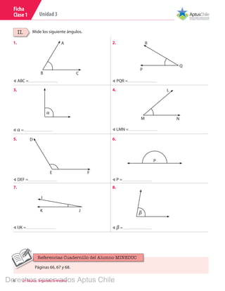 6 6º Básico, Segundo Semestre
Unidad 3
Ficha
Clase 1
Mide los siguiente ángulos.II.
1.
3.
5.
7.
2.
4.
6.
8.
B C
A
P
R
Q
∢ ABC =
∢ DEF =
∢ PQR =
∢ IJK =
∢ P =
∢ LMN =
∢ β =
∢ α =
α
M N
L
E F
D
P
βK
I
J
Páginas 66, 67 y 68.
Referencias Cuadernillo del Alumno MINEDUC
Derechos reservados Aptus Chile
 
