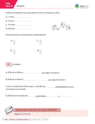 Unidad 4
82 6º Básico, Segundo Semestre
Ficha
Clase 10
II. Completa.
a. Al lanzar un dado es que salga el número 8.
b. Al lanzar un dado es que salga el número 2
c. Si en una bolsa hay 4 fichas rojas y 1 amarilla, hay probabilidades de sacar
una roja que una amarilla.
d. Al lanzar una moneda hay posibilidades, o
Predice la cantidad de veces que saldrá el número 3 al lanzar un dado:
a.	 4 veces
b.	 8 veces
c.	 40 veces
d. 80 veces
Anota la fracción correspondiente a cada predicción:
a.	 5
b.	 1
c.	 3
d. 3
Páginas 121 a la 129.
Referencias Cuadernillo del Alumno MINEDUC
Derechos reservados Aptus Chile
 