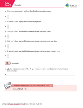 Unidad 4
84 6º Básico, Segundo Semestre
Ficha
Clase 11
R:
R:
R:
R:
R:
e.	 Si lanzas una moneda 1 vez, la probabilidad de que salga cara es:
f.	 Si lanzas 1 dado, la probabilidad de que salga 1 es:
g.	 Si lanzas 1 dado, la probabilidad de que salga el número 6 o 4 es:
h.	 Si lanzas 1 dado, la probabilidad de que salga un número menor que 4 es:
i.	 Si lanzas 1 dado, la probabilidad de que salga un número mayor o igual a 4 es:
II. Responde:
R:
a.	 ¿Qué sucede con la probabilidad de que ocurra un evento cuando aumenta la cantidad de
experimentos?
Páginas 121 a la 129.
Referencias Cuadernillo del Alumno MINEDUC
Derechos reservados Aptus Chile
 