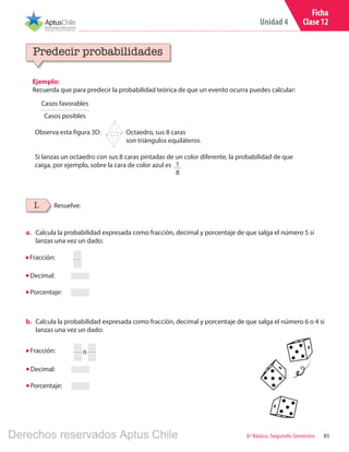Unidad 4
856º Básico, Segundo Semestre
Ficha
Clase 12
Ejemplo:
Recuerda que para predecir la probabilidad teórica de que un evento ocurra puedes calcular:
Predecir probabilidades
I. Resuelve:
Casos favorables
Casos posibles
Observa esta figura 3D:
Si lanzas un octaedro con sus 8 caras pintadas de un color diferente, la probabilidad de que
caiga, por ejemplo, sobre la cara de color azul es
a.	 Calcula la probabilidad expresada como fracción, decimal y porcentaje de que salga el número 5 si
lanzas una vez un dado:
Octaedro, sus 8 caras
son triángulos equiláteros.
1
8
Fracción:
Decimal:
Porcentaje:
b.	 Calcula la probabilidad expresada como fracción, decimal y porcentaje de que salga el número 6 o 4 si
lanzas una vez un dado:
Fracción:
Decimal:
Porcentaje:
o
Derechos reservados Aptus Chile
 