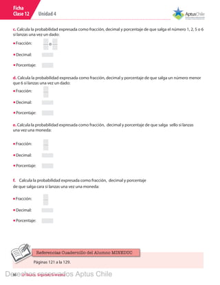 Unidad 4
86 6º Básico, Segundo Semestre
Ficha
Clase 12
Fracción:
Decimal:
Porcentaje:
o
c. Calcula la probabilidad expresada como fracción, decimal y porcentaje de que salga el número 1, 2, 5 o 6
si lanzas una vez un dado:
Fracción:
Decimal:
Porcentaje:
d. Calcula la probabilidad expresada como fracción, decimal y porcentaje de que salga un número menor
que 6 si lanzas una vez un dado:
e. Calcula la probabilidad expresada como fracción, decimal y porcentaje de que salga sello si lanzas
una vez una moneda:
Fracción:
Decimal:
Porcentaje:
f.	 Calcula la probabilidad expresada como fracción, decimal y porcentaje
de que salga cara si lanzas una vez una moneda:
Fracción:
Decimal:
Porcentaje:
Páginas 121 a la 129.
Referencias Cuadernillo del Alumno MINEDUC
Derechos reservados Aptus Chile
 
