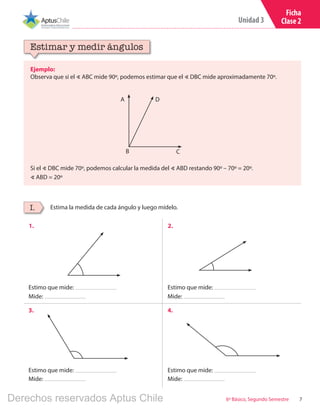 7
Unidad 3
6º Básico, Segundo Semestre
Ficha
Clase 2
Ejemplo:
Observa que si el ∢ ABC mide 90º, podemos estimar que el ∢ DBC mide aproximadamente 70º.
Si el ∢ DBC mide 70º, podemos calcular la medida del ∢ ABD restando 90º – 70º = 20º.
∢ ABD = 20º
Estimar y medir ángulos
Estima la medida de cada ángulo y luego mídelo.I.
1. 2.
3. 4.
Estimo que mide:
Estimo que mide:
Estimo que mide:
Estimo que mide:
Mide:
Mide:
Mide:
Mide:
B
A
C
D
Derechos reservados Aptus Chile
 
