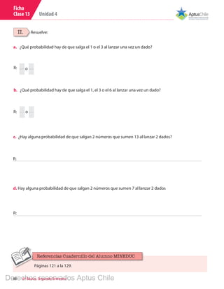 Unidad 4
88 6º Básico, Segundo Semestre
Ficha
Clase 13
II. Resuelve:
a.	 ¿Qué probabilidad hay de que salga el 1 o el 3 al lanzar una vez un dado?
b.	 ¿Qué probabilidad hay de que salga el 1, el 3 o el 6 al lanzar una vez un dado?
R:
R:
c. ¿Hay alguna probabilidad de que salgan 2 números que sumen 13 al lanzar 2 dados?
o
o
R:
d. Hay alguna probabilidad de que salgan 2 números que sumen 7 al lanzar 2 dados
R:
Páginas 121 a la 129.
Referencias Cuadernillo del Alumno MINEDUC
Derechos reservados Aptus Chile
 