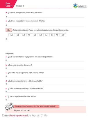 Unidad 4
90 6º Básico, Segundo Semestre
Ficha
Clase 14
d.	 ¿Cuántos trabajadores tienen 40 o más años?
e.	 ¿Cuántos trabajadores tienen menos de 40 años?
R:
R:
a.	 ¿Cuál fue la nota más baja y la más alta obtenida por Pablo?
b.	 ¿Qué nota se repitió dos veces?
c.	 ¿ Cuántas notas superiores a 5,0 obtuvo Pablo?
d.	 ¿Cuántas notas inferiores a 5,0 obtuvo Pablo?
e.	 ¿Cuántas notas superiores a 6,0 obtuvo Pablo?
R:
R:
R:
R:
R:
II. Notas obtenidas por Pablo en matemáticas durante el segundo semestre.
6,5 5,3 6,2 4,8 5,5 5,3 6,1 5,7 7,0 5,8
R:
Responde:
f.	 ¿Cuál es el promedio de estas notas?
R:
Páginas 102 a la 106.
Referencias Cuadernillo del Alumno MINEDUC
Derechos reservados Aptus Chile
 